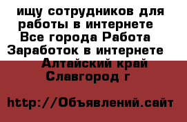 ищу сотрудников для работы в интернете - Все города Работа » Заработок в интернете   . Алтайский край,Славгород г.